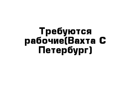 Требуются рабочие(Вахта С-Петербург)